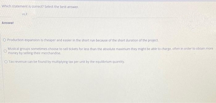 Which statement is correct? Select the best answer.
ece
Answer
O Production expansion is cheaper and easier in the short run because of the short duration of the project.
Musical groups sometimes choose to sell tickets for less than the absolute maximum they might be able to charge, often in order to obtain more
money by selling their merchandise.
O Tax revenue can be found by multiplying tax per unit by the equilibrium quantity.
