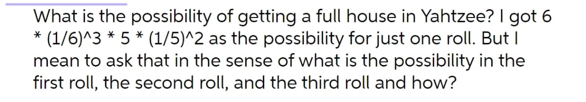 What is the possibility of getting a full house in Yahtzee? I got 6
* (1/6)^3 * 5 * (1/5)^2 as the possibility for just one roll. But I
mean to ask that in the sense of what is the possibility in the
first roll, the second roll, and the third roll and how?
