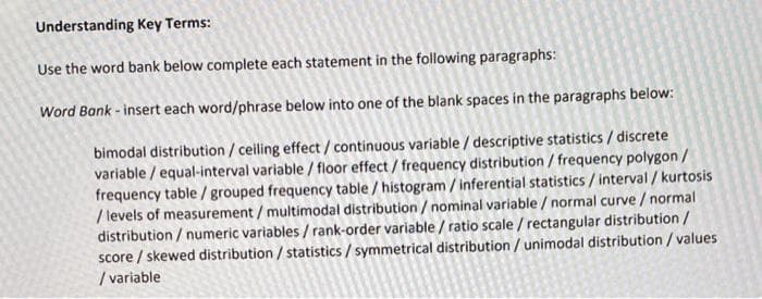 Understanding Key Terms:
Use the word bank below complete each statement in the following paragraphs:
Word Bank - insert each word/phrase below into one of the blank spaces in the paragraphs below:
bimodal distribution /ceiling effect/continuous variable / descriptive statistics / discrete
variable / equal-interval variable / floor effect / frequency distribution / frequency polygon /
frequency table /grouped frequency table / histogram / inferential statistics / interval / kurtosis
/ levels of measurement / multimodal distribution / nominal variable / normal curve / normal
distribution / numeric variables / rank-order variable / ratio scale / rectangular distribution/
score / skewed distribution / statistics / symmetrical distribution / unimodal distribution / values
/ variable
