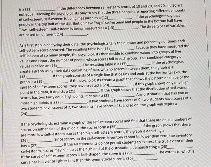 is a (11).
not equal, allowing the psychologists only to say that the three people are reporting different amounts
of self-esteem, self-esteem is being measured as a (12)
people in the top half of the distribution have "high" self-esteem and people in the bottom half have
"low" self-esteem, self-esteem is being measured as a (13)_
are based on different (14)
If the differences between self-esteem scores of 10 and 20, and 20 and 30 are
If the psychologists say that
The three types of variables
As a first step in analyzing their data, the psychologists tally the number and percentage of times each
self-esteem score occurred. The resulting table is a (15)_
self-esteem of so many people, the psychologists then decide to combine values into groups of five
values and report the number of people whose scores fall in each group. This combined category of
values is called an (16)_
create a graph using their data consisting of bars with no spaces between them, the graph is a
(18).
graph is a (19)
spread of self-esteem scores, they have created a (20)_
point in the data, it depicts a (21)_
scores has two fairly equal high points, it depicts a (22)
more high points is a (23)
two students have scores of 2, two students have scores of 3, and so on, the graph will depict a
(24)
Because they have measured the
The resulting table is a (17)_
If the psychologists
If the graph consists of a single line that begins and ends at the horizontal axis, the
If the psychologists create a graph that shows the pattern or shape of the
If this graph shows only one high
If the graph shows that the distribution of self-esteem
Any distribution that has two or
. If two students have scores of 0, two students have scores of 1,
If the psychologists examine a graph of the self-esteem scores and find that there are equal numbers of
scores on either side of the middle, the scores form a (25)
are more low self- esteem scores than high self-esteem scores, the graph is depicting a
(26).
has a (27)
self-esteem, scores may pile up at the high end of the distribution, demonstrating a (28)
If the curve of self-esteem scores is bell-shaped, the curve is a (29).
curve has heavier or lighter tails than this symmetrical curve is (30)
If the graph shows that there
Since scores on the self-esteem inventory cannot be lower than zero, the inventory
.If the 40 statements do not permit students to express the true extent of their
The extent to which a
