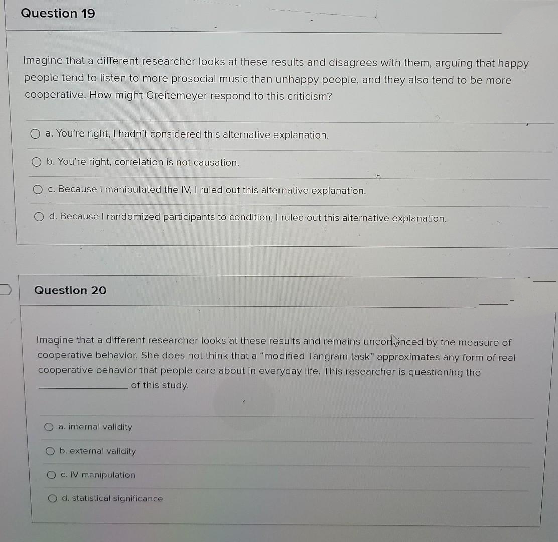 Question 19
Imagine that a different researcher looks at these results and disagrees with them, arguing that happy
people tend to listen to more prosocial music than unhappy people, and they also tend to be more
cooperative. How might Greitemeyer respond to this criticism?
O a. You're right, I hadn't considered this alternative explanation.
b. You're right, correlation is not causation.
O c. Because I manipulated the IV, I ruled out this alternative explanation.
O d. Because I randomized participants to condition, I ruled out this alternative explanation.
Question 2O
Imagine that a different researcher looks at these results and remains unconinced by the measure of
cooperative behavior. She does not think that a "modified Tangram task" approximates any form of real
cooperative behavior that people care about in everyday life. This researcher is questioning the
of this study.
O a. internal validity
O b. external validity
O c. IV manipulation
O d. statistical significance
