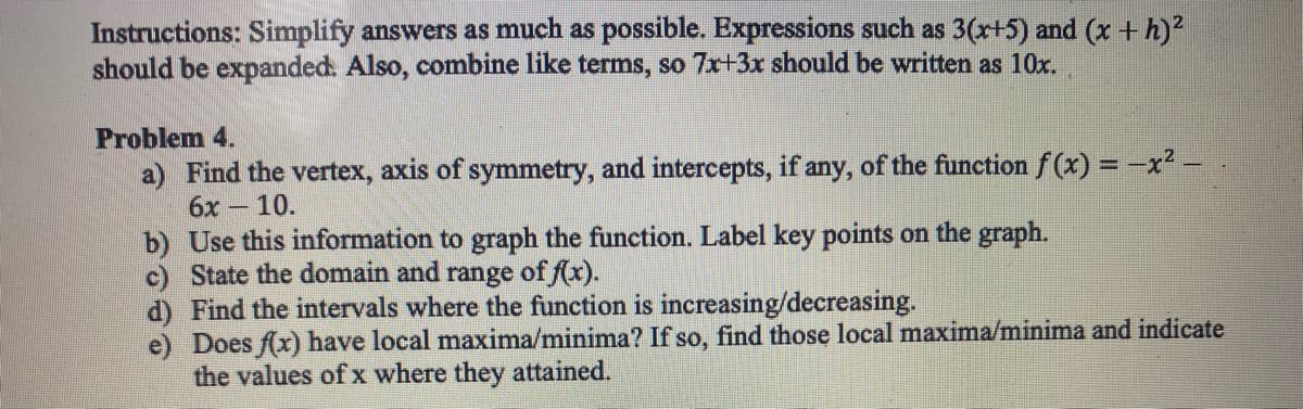 Instructions: Simplify answers as much as possible. Expressions such as 3(x+5) and (x + h)²
should be expanded. Also, combine like terms, so 7x+3x should be written as 10x.
Problem 4.
a) Find the vertex, axis of symmetry, and intercepts, if any, of the function f(x) = -x² -
6x - 10.
b) Use this information to graph the function. Label key points on the graph.
c) State the domain and range of f(x).
d) Find the intervals where the function is increasing/decreasing.
e)
Does f(x) have local maxima/minima? If so, find those local maxima/minima and indicate
the values of x where they attained.