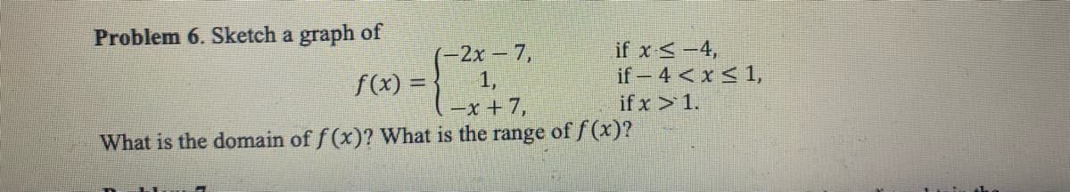 Problem 6. Sketch a graph of
(-2x - 7,
1,
f(x) =
= {²0
(-x+7,
What is the domain of f(x)? What is the range of f(x)?
if x ≤ -4,
if -4 < x≤ 1,
if x > 1.