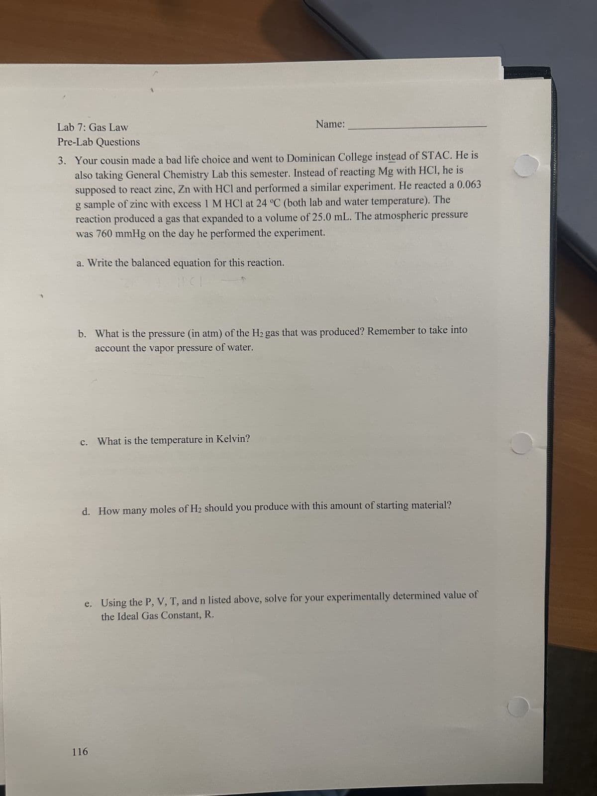 Lab 7: Gas Law
Pre-Lab Questions
3. Your cousin made a bad life choice and went to Dominican College instead of STAC. He is
also taking General Chemistry Lab this semester. Instead of reacting Mg with HCl, he is
supposed to react zinc, Zn with HCl and performed a similar experiment. He reacted a 0.063
g sample of zinc with excess 1 M HCl at 24 °C (both lab and water temperature). The
reaction produced a gas that expanded to a volume of 25.0 mL. The atmospheric pressure
was 760 mmHg on the day he performed the experiment.
a. Write the balanced equation for this reaction.
HCI
b. What is the pressure (in atm) of the H₂ gas that was produced? Remember to take into
account the vapor pressure of water.
c. What is the temperature in Kelvin?
Name:
d. How many moles of H₂
moles of H₂ should you produce with this amount of starting material?
116
e. Using the P, V, T, and n listed above, solve for your experimentally determined value of
the Ideal Gas Constant, R.
***