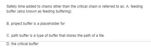 Safety time added to chains other than the critical chain is referred to as: A. feeding
buffer (also known as feeding buffering).
B. project buffer is a placeholder for
C. path buffer is a type of buffer that stores the path of a file.
D. the critical buffer
