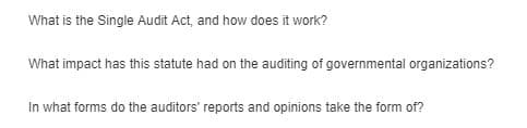 What is the Single Audit Act, and how does it work?
What impact has this statute had on the auditing of governmental organizations?
In what forms do the auditors' reports and opinions take the form of?
