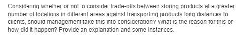 Considering whether or not to consider trade-offs between storing products at a greater
number of locations in different areas against transporting products long distances to
clients, should management take this into consideration? What is the reason for this or
how did it happen? Provide an explanation and some instances.
