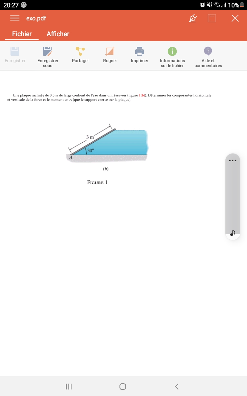 20:27 38
exo.pdf
Fichier
Enregistrer
Afficher
Enregistrer
sous
Partager
A
|||
Rogner
3m
Une plaque inclinée de 0.5 m de large contient de l'eau dans un réservoir (figure 1(b)). Déterminer les composantes horizontale
et verticale de la force et le moment en A (que le support exerce sur la plaque).
30°
SEX
(b)
FIGURE 1
Imprimer
O
Informations
sur le fichier
1
<
....| 10%
X
?
Aide et
commentaires
: