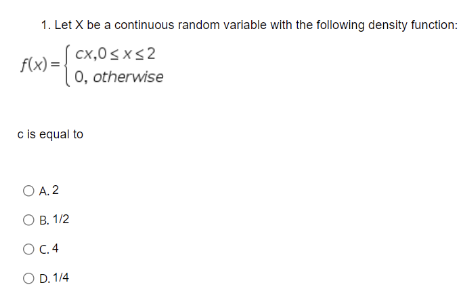 1. Let X be a continuous random variable with the following density function:
cx,0<xs2
f(x) =
0, otherwise
c is equal to
O A. 2
В. 1/2
O C.4
O D. 1/4
