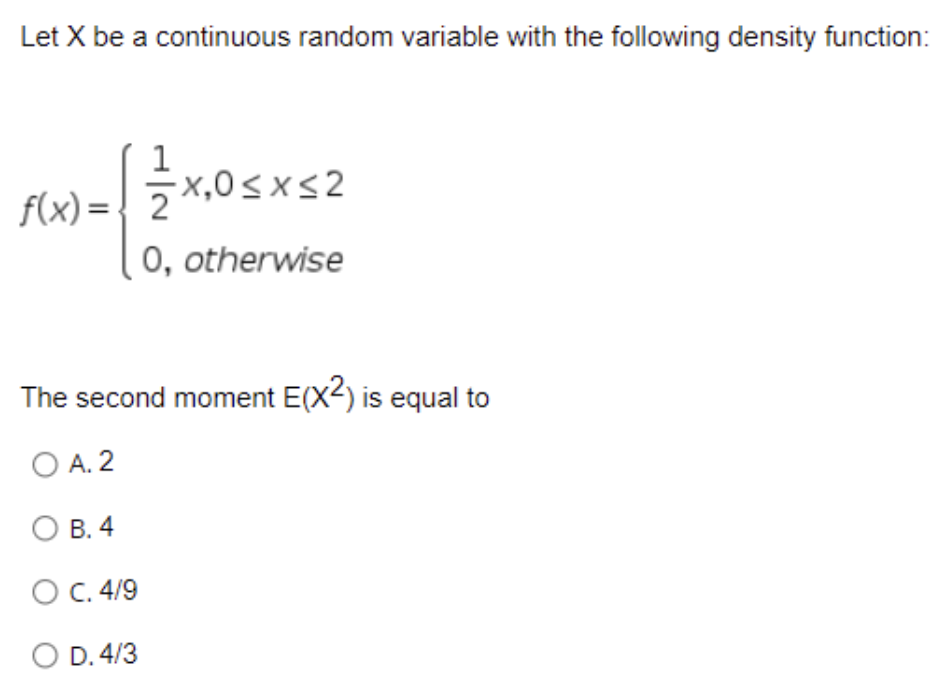 Let X be a continuous random variable with the following density function:
1
f(x) =
5x,0sxs2
x,0<x<2
0, otherwise
The second moment E(X2) is equal to
O A. 2
В. 4
O C. 4/9
O D. 4/3
