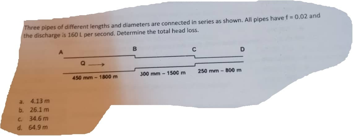Three pipes of different lengths and diameters are connected in series as shown. All pipes have f = 0.02 and
the discharge is 160 L per second. Determine the total head loss.
a.
b.
4.13 m
26.1 m
c. 34.6 m
d. 64.9 m
Q
450 mm-1800 m
B
300 mm-1500 m
C
D
250 mm - 800 m