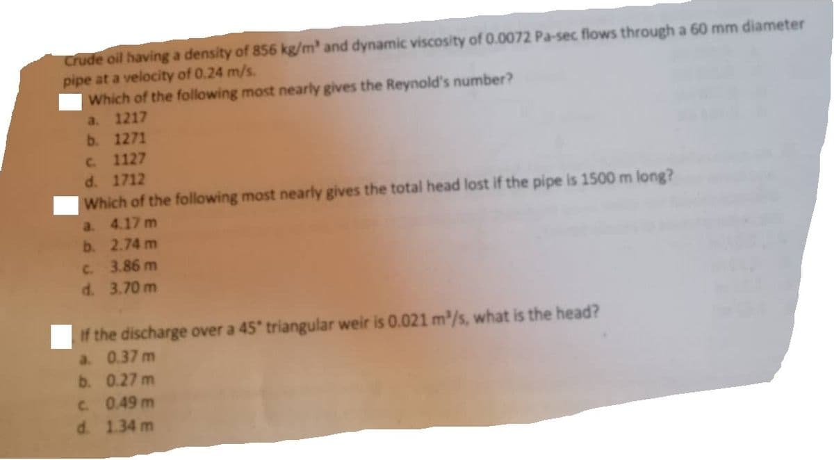 Crude oil having a density of 856 kg/m³ and dynamic viscosity of 0.0072 Pa-sec flows through a 60 mm diameter
pipe at a velocity of 0.24 m/s.
Which of the following most nearly gives the Reynold's number?
a. 1217
b. 1271
c. 1127
d. 1712
Which of the following most nearly gives the total head lost if the pipe is 1500 m long?
4.17 m
2.74 m
c.
3.86 m
d. 3.70 m
a.
b.
If the discharge over a 45° triangular weir is 0.021 m³/s, what is the head?
a. 0.37 m
b.
0.27 m
c. 0.49 m
d. 1.34 m