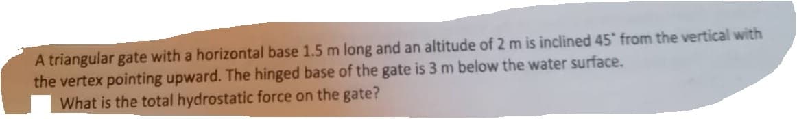 A triangular gate with a horizontal base 1.5 m long and an altitude of 2 m is inclined 45" from the vertical with
the vertex pointing upward. The hinged base of the gate is 3 m below the water surface.
What is the total hydrostatic force on the gate?