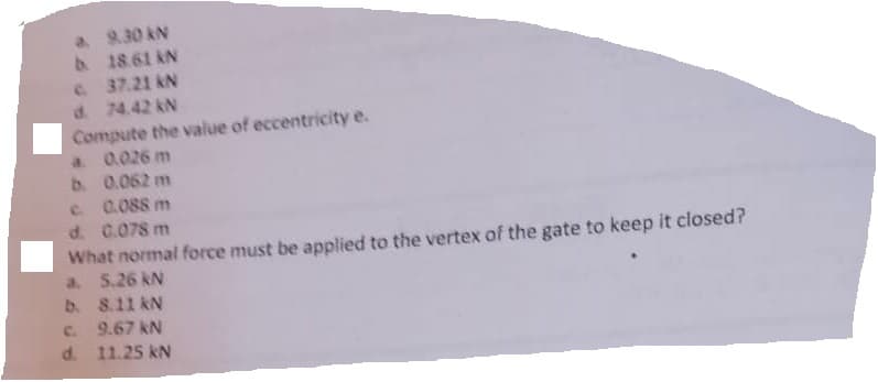 a. 9.30 KN
b. 18.61 KN
c. 37.21kN
d. 74.42 kN
Compute the value of eccentricity e.
a. 0.026 m
b.
0.062 m
0.088 m
c.
d. 0.078 m
What normal force must be applied to the vertex of the gate to keep it closed?
a. 5.26 kN
b. 8.11 kN
c. 9.67 kN
d. 11.25 kN