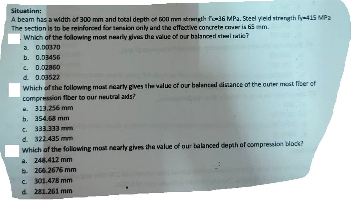 Situation:
A beam has a width of 300 mm and total depth of 600 mm strength f'c-36 MPa. Steel yield strength fy=415 MPa
The section is to be reinforced for tension only and the effective concrete cover is 65 mm.
Which of the following most nearly gives the value of our balanced steel ratio?
a. 0.00370
b. 0.03456
C. 0.02860
d. 0.03522
Which of the following most nearly gives the value of our balanced distance of the cuter most fiber of
compression fiber to our neutral axis?
a. 313.256 mm
b. 354.68 mm
C.
333.333 mm
d. 322.435 mm
Which of the following most nearly gives the value of our balanced depth of compression block?
a. 248.412 mm
b.
266.2676 mm
C.
301.478 mm
d. 281.261 mm