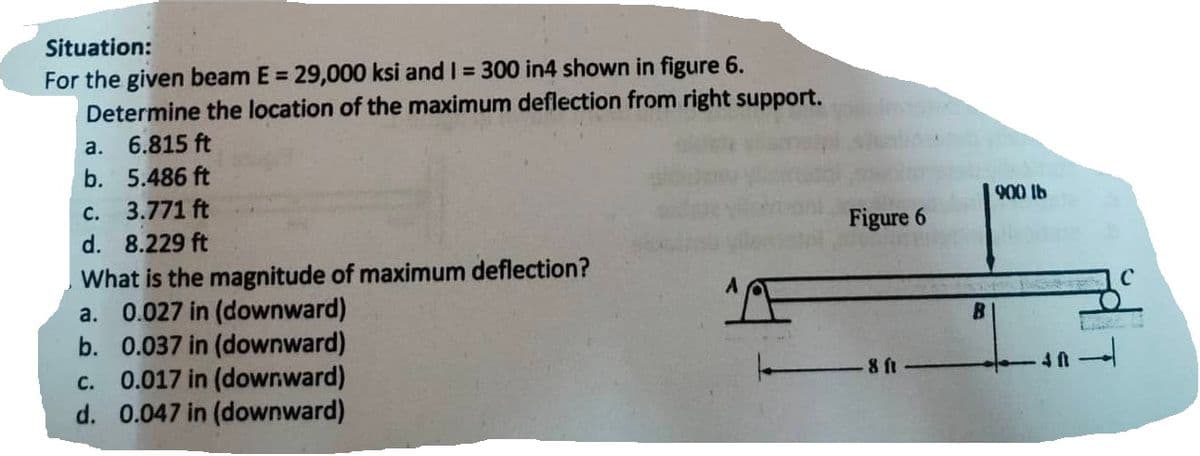 Situation:
For the given beam E = 29,000 ksi and I = 300 in4 shown in figure 6.
Determine the location of the maximum deflection from right support.
a. 6.815 ft
b.
5.486 ft
c. 3.771 ft
d. 8.229 ft
What is the magnitude of maximum deflection?
a. 0.027 in (downward)
b. 0.037 in (downward)
c. 0.017 in (down.ward)
d. 0.047 in (downward)
A
Figure
8 ft
B
900 lb
40-4