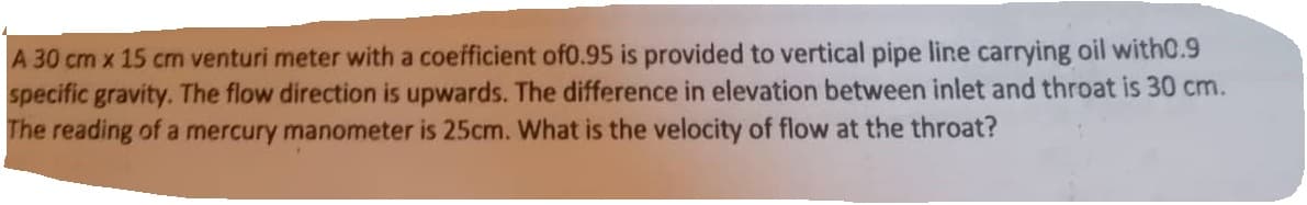 A 30 cm x 15 cm venturi meter with a coefficient of0.95 is provided to vertical pipe line carrying oil with0.9
specific gravity. The flow direction is upwards. The difference in elevation between inlet and throat is 30 cm.
The reading of a mercury manometer is 25cm. What is the velocity of flow at the throat?