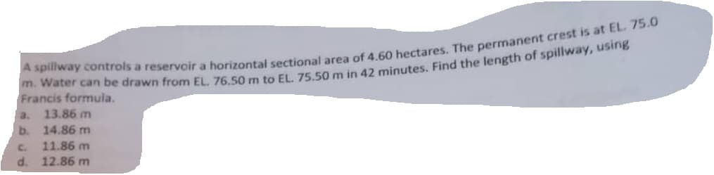 A spillway controls a reservoir a horizontal sectional area of 4.60 hectares. The permanent crest is at EL. 75.0
m. Water can be drawn from EL. 76.50 m to EL. 75.50 m in 42 minutes. Find the length of spillway, using
Francis formula.
13.86 m
b.
14.86 m
C.
11.86 m
d. 12.86 m
a.