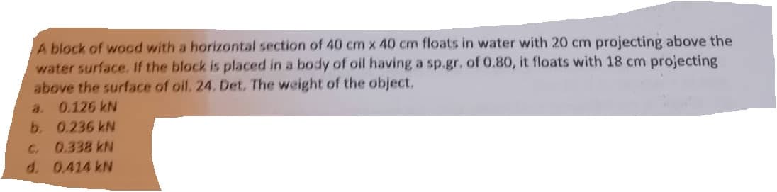 A block of wood with a horizontal section of 40 cm x 40 cm floats in water with 20 cm projecting above the
water surface. If the block is placed in a body of oil having a sp.gr. of 0.80, it floats with 18 cm projecting
above the surface of oil. 24. Det. The weight of the object.
0.126 kN
0.236 kN
C. 0.338 kN
d. 0.414 kN
a.
b.