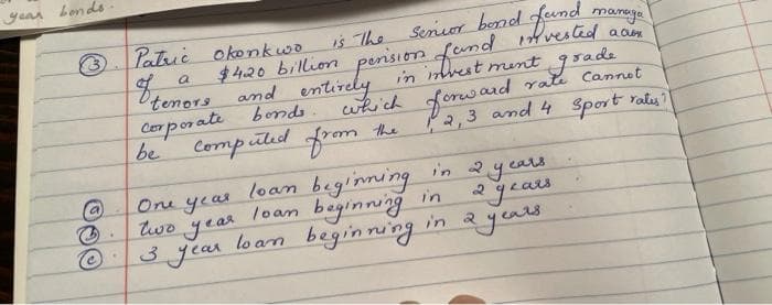 year bends
Patric okonkwo
Is The
Seruor bend fumd
manuya
$420 billion perision fund vested
and entirely in inbest ment grade
which forward rate Cannet
P2,3 and 4 Sport raty?
a
'tenors
Corporate bonds
be
Computed from the
One year
two year
loan beginning
loan beginning in
in 2years
°years
ats
year
3 jear loan beginning in a jeu
