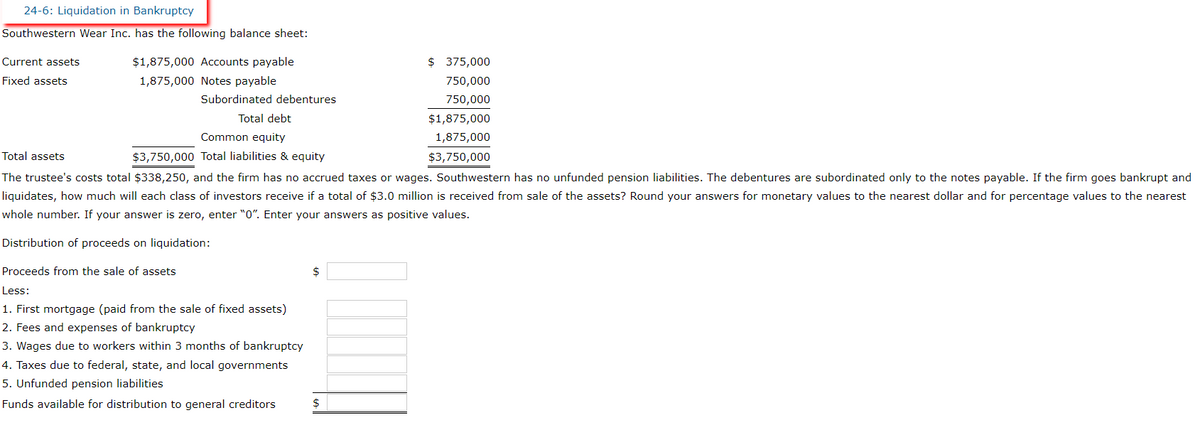 24-6: Liquidation in Bankruptcy
Southwestern Wear Inc. has the following balance sheet:
Current assets
Fixed assets
$1,875,000 Accounts payable
1,875,000
Notes payable
Subordinated debentures
Total debt
Common equity
$3,750,000 Total liabilities & equity
Total assets
The trustee's costs total $338,250, and the firm has no accrued taxes or wages. Southwestern has no unfunded pension liabilities. The debentures are subordinated only to the notes payable. If the firm goes bankrupt and
liquidates, how much will each class of investors receive if a total of $3.0 million is received from sale of the assets? Round your answers for monetary values to the nearest dollar and for percentage values to the nearest
whole number. If your answer is zero, enter "0". Enter your answers as positive values.
Distribution of proceeds on liquidation:
Proceeds from the sale of assets
Less:
1. First mortgage (paid from the sale of fixed assets)
2. Fees and expenses of bankruptcy
3. Wages due to workers within 3 months of bankruptcy
4. Taxes due to federal, state, and local governments
5. Unfunded pension liabilities
Funds available for distribution to general creditors
$
$ 375,000
750,000
750,000
$
$1,875,000
1,875,000
$3,750,000