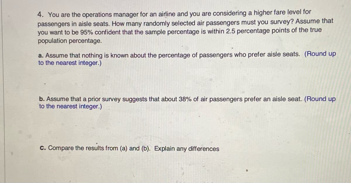 **Task: Airline Passenger Survey Sampling**

You are the operations manager for an airline and you are considering a higher fare level for passengers in aisle seats. How many randomly selected air passengers must you survey? Assume that you want to be 95% confident that the sample percentage is within 2.5 percentage points of the true population percentage.

a. Assume that nothing is known about the percentage of passengers who prefer aisle seats. (Round up to the nearest integer.)

b. Assume that a prior survey suggests that about 38% of air passengers prefer an aisle seat. (Round up to the nearest integer.)

c. Compare the results from (a) and (b). Explain any differences.

(Note: Since no graphs or diagrams are present, no further explanation is needed for visuals.)