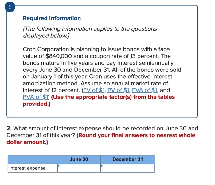 !
Required information
[The following information applies to the questions
displayed below.]
Cron Corporation is planning to issue bonds with a face
value of $840,000 and a coupon rate of 13 percent. The
bonds mature in five years and pay interest semiannually
every June 30 and December 31. All of the bonds were sold
on January 1 of this year. Cron uses the effective-interest
amortization method. Assume an annual market rate of
interest of 12 percent. (FV of $1, PV of $1, FVA of $1, and
PVA of $1) (Use the appropriate factor(s) from the tables
provided.)
2. What amount of interest expense should be recorded on June 30 and
December 31 of this year? (Round your final answers to nearest whole
dollar amount.)
Interest expense
June 30
December 31