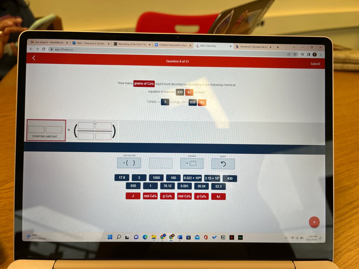M (no subject)- ftantill@udel X
← → C
<
STARTING AMOUNT
78°F
Rain coming
F
app.101edu.co
X
Mail- Francesca A Tantillo
X
H
Recording of the Unit 2 Tex
Charlene Kemmerle's Zoom X
Aktiv Chemistry
X
Question 8 of 21
How many grams of CH liquid must decompose according to the following chemical
equation to transfer 430 kJ of heat?
CeHe(1)→ 3 C:H:(g) AH = 630 kJ
ANSWER
6.022 x 10 2.15 × 10²
0.001
26.04
53.3
mol C₂H₂
g CH
kJ
ADO FACTOR
* ( )
17.8
OL
630
J
3
1000
1
mol CH
160
78.12
g C₂H₂
V
RESET
2
430
b Answered: Calculate the enx +
O
ESO □
Submit
2:50 PM
406/22/2022
D