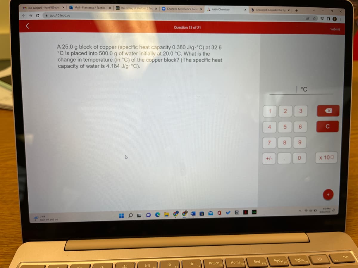 M (no subject) - ftantill@udel X
→ с
←
<
app.101edu.co
Mail- Francesca A Tantillo X
77°F
Rain off and on
Recording of the Unit 2 Tes X
Mi
A 25.0 g block of copper (specific heat capacity 0.380 J/g °C) at 32.6
°C is placed into 500.0 g of water initially at 20.0 °C. What is the
change in temperature (in °C) of the copper block? (The specific heat
capacity of water is 4.184 J/g °C).
A
Charlene Kemmerle's Zoom X
HOLD CL
(10)
▷ll 55
Question 15 of 21
*
F6
Aktiv Chemistry
F7
D
PrtScn
FB
xb Answered: Consider the hy: X
Home,
F9
End
1
F10
4
7
+/-
2
5
8
.
POUP FI
+
| °C
3
6
9
0
PgDn
☆
POD
F12
30
0
x
C
310 PM
Submit
x 100
D
X
Ins
E
Del