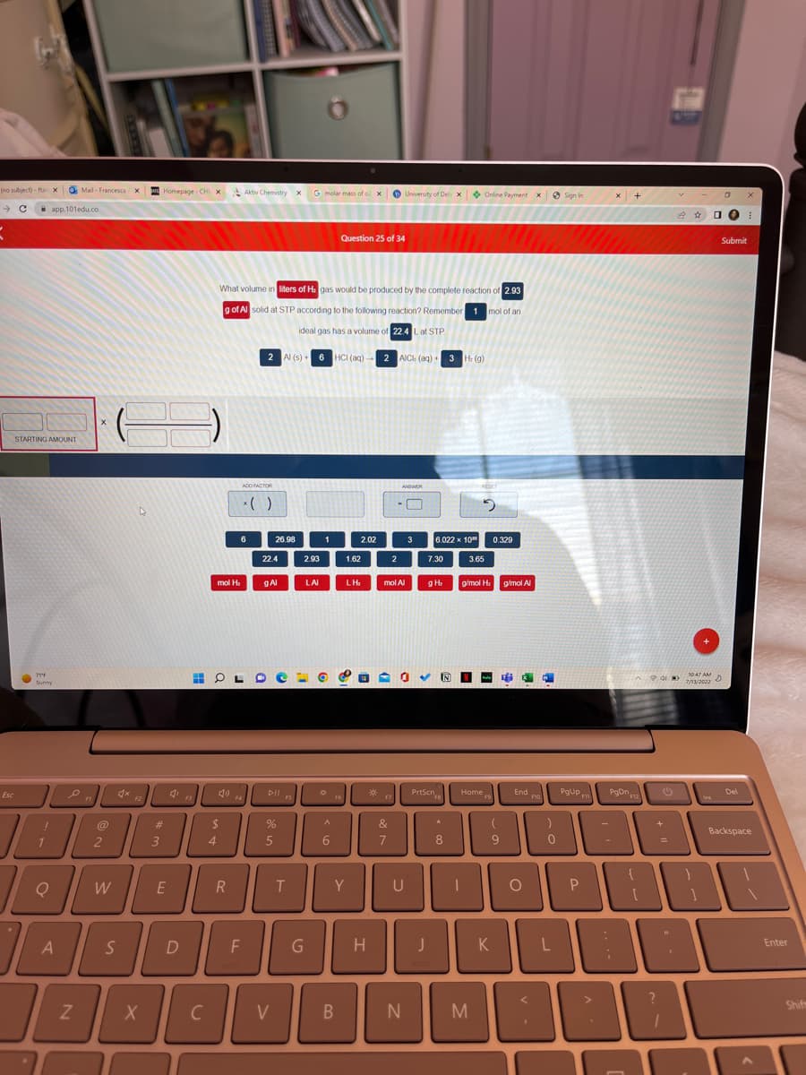 (no subject)-ftar X
→ C
5
Esc
app.101edu.co
STARTING AMOUNT
71°F
Sunny
e
A
B
1₁
Q
A
7
Mail - Francesca X
N
X
@
2
W
S
F2
X
Homepage - CHI X
#
3
E
D
F3
4
mol H₂
$
T
C
HOL
Aktiv Chemistry x
What volume in liters of H: gas would be produced by the complete reaction of 2.93
g of Al solid at STP according to the following reaction? Remember 1 mol of an
ideal gas has a volume of 22.4 L at STP.
2 Al(s) 6 HCI (aq) 2 AICI (aq) + 3 H: (g)
R
ADD FACTOR
6
F
22.4
26.98
g Al
Dll.
FS
%
5
V
T
G molar mass of ox
2.93
G
LAI
1
*
^
6
F6
Question 25 of 34
B
2.02
1.62
Y
LH₂
H
2
University of Del: x Online Payment X
17
&
7
ANSWER
mol Al
n
N
U
3
7.30
J
6.022 x 10
3.65
g H₂
✔ N
PrtScn
18
*
8
19
g/mol H₂
Home
I
M
0.329
(
9
K
g/mol Al
End
O
F10
)
0
L
Sign In
PgUp
P
x +
PgDn
:
Po
H
12 ☆
10:47 AM
7/13/2022
ins
□O ⠀
Submit
D
Del
Backspace
Enter
Shif