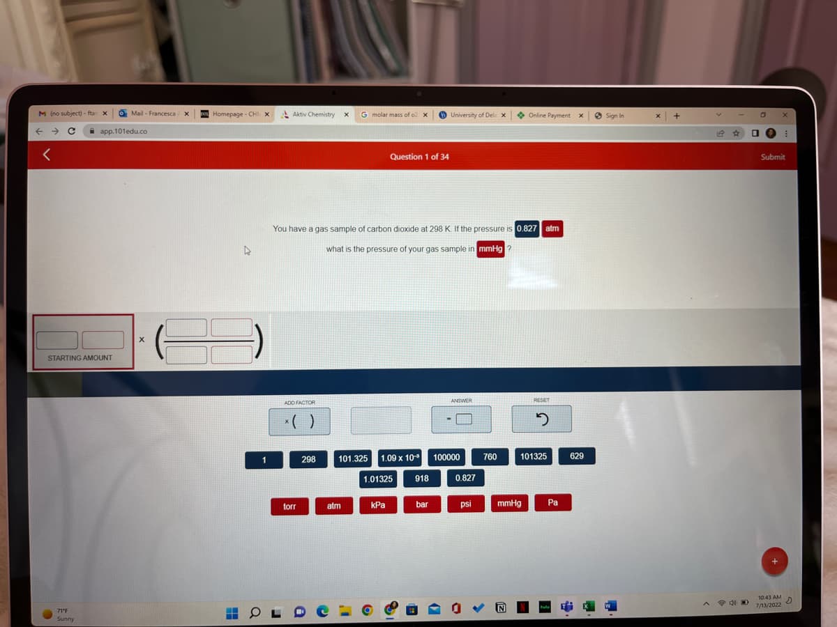 M (no subject) - ftar X
C
<
STARTING AMOUNT
71°F
Sunny
Mail- Francesca
app.101edu.co
X
X
Homepage - CHI X
35
4
1
Aktiv Chemistry
ADD FACTOR
torr
298
OLD
X
You have a gas sample of carbon dioxide at 298 K. If the pressure is 0.827 atm
what is the pressure of your gas sample in mmHg?
G molar mass of o2 X
atm
101.325
Question 1 of 34
1.09 x 10¹³
1.01325 918
kPa
University of Dela X
bar
ANSWER
100000
0.827
psi
760
Online Payment x
mmHg
RESET
2
101325
Pa
629
Sign In
X
+
40
0
□
X
⠀
Submit
10:43 AM
2
7/13/2022