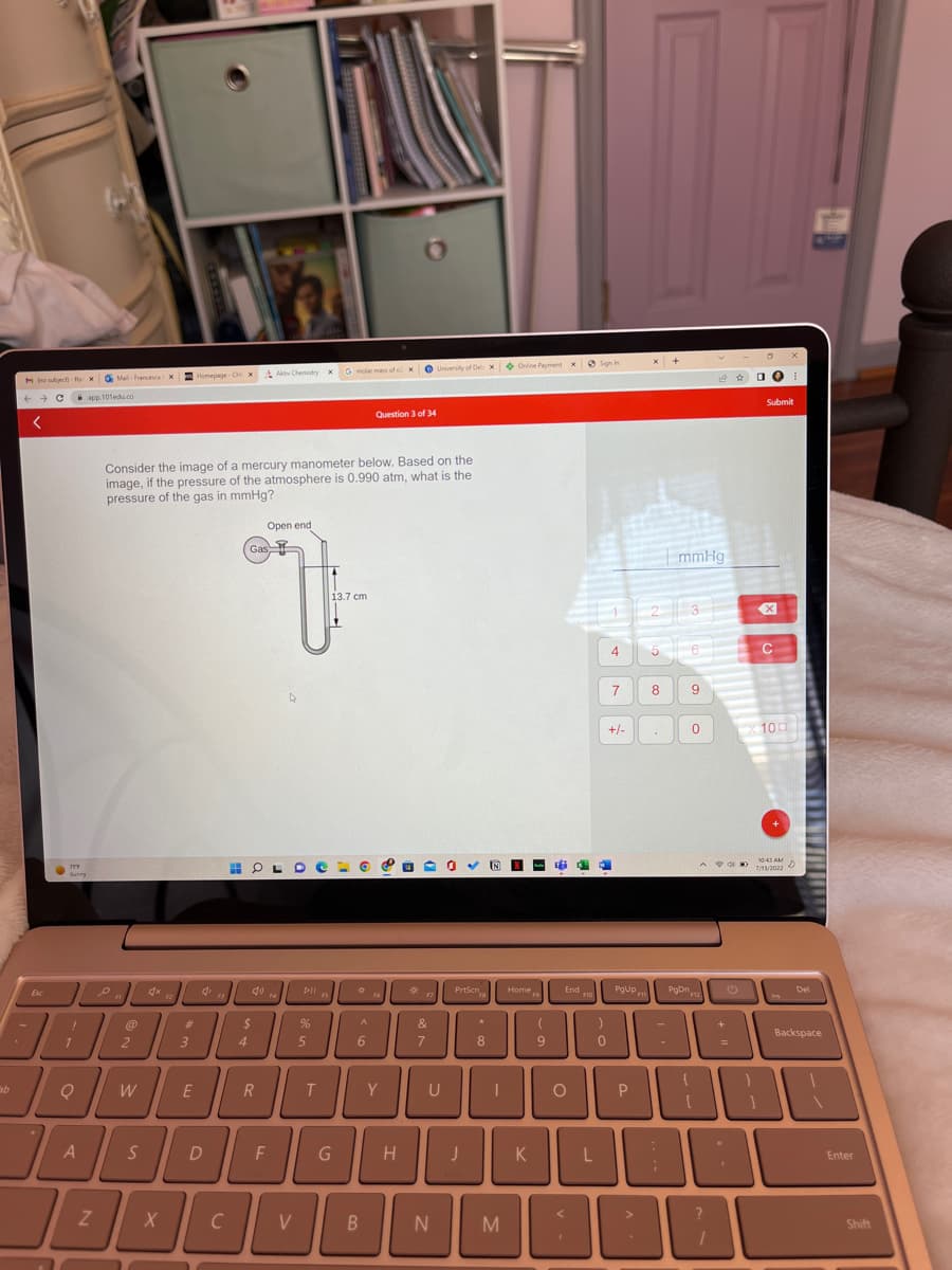 M (no subject)-fuxMail-Francesca X Homepage CH X Aktiv Chemistry X
← → C
app.101edu.co
<
Sab
Esc
777
Surry
BA
B
JA
A
Z
en
Consider the image of a mercury manometer below. Based on the
image, if the pressure of the atmosphere is 0.990 atm, what is the
pressure of the gas in mmHg?
@
2
W
S
X
#
3
E
4
D
F3
4
Open end
Gas
OL
R
F4
F
4
pil
%
5
T
FS
5 molar mass of 2 x University of Delix Online Payment x Sign in
13.7 cm
G
*
A
6
Question 3 of 34
B
F6
Y
H
*p
&
7
1
N
PrtScn
*
J
8
UL
U
I
IN N
M
Homep
K
(
9
G
End
O
F10
)
0
4
7
+/-
PgUp
P
x +
<
BE
2
mmHg
8
5 16
PgDn
A
3
9
0
$12
A
□ O
+
C
Submit
X
10:43 AM
POD 7/11/2022
C
100
D
Del
Backspace
Enter
Shift