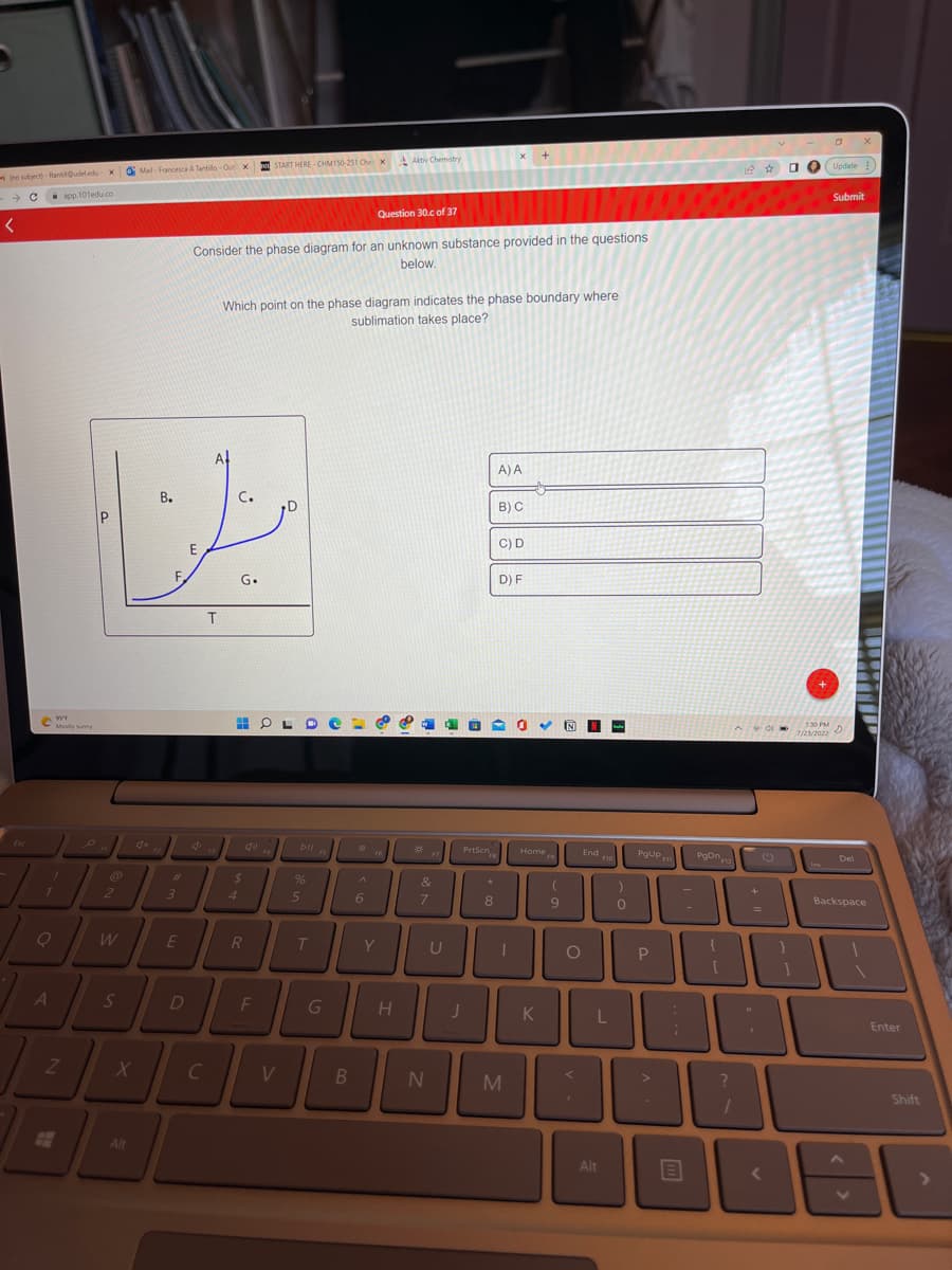 (no subject)-fantil Oudeledu X Mail-Francesca A Tantillo-Out X
- C
app.101edu.co
<
€ 95⁹
O
Mostly sunny
Z
2
B.
C.
We
E
W
X
#
Alt
3
E
ASD
Consider the phase diagram for an unknown substance provided in the questions
below.
d
T
C
Which point on the phase diagram indicates the phase boundary where
sublimation takes place?
G.
$
4
START HERE-CHM150-251 Che X Aktiv Chemistry
40
R
F
V
Dll FS
%
5
T
G
B
0
Question 30.c of 37
A
6
F6
Y
H
***
F7
&
7
N
10
PrtScn
FB
J
★
8
A) A
B) C
C) D
D) F
UL
U
0 ✓
M
Home
9
K
9
N-
O
<
'
End
F10
L
Alt
)
0
PgUpm
P
√
>
-
B
PgDn12
?
2 ☆
^90
1
+
=
0
<
7/23/2022
O
Ins
Update
1:30 PM
150 PM D
Submit
JOBE
Del
X
Backspace
A
Enter
Shift