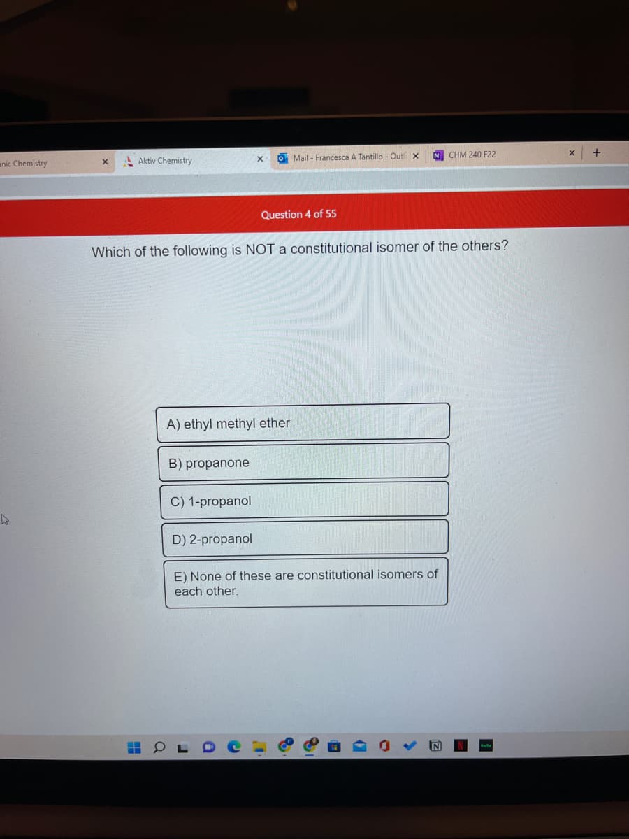 anic Chemistry
X
Aktiv Chemistry
B) propanone
A) ethyl methyl ether
C) 1-propanol
X
Which of the following is NOT a constitutional isomer of the others?
D) 2-propanol
Mail- Francesca A Tantillo - Out x
Question 4 of 55
a
N CHM 240 F22
E) None of these are constitutional isomers of
each other.
X +