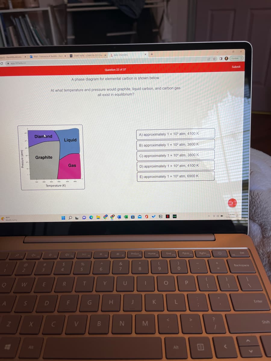 bject)-ftantilludeledu- xMail-Francesca A Tantillo-Out x START HERE CHM150-251 Che X
C
S
95°F
Mostly sunny
1
Q
app.101edu.co
A
Z
Pressure (atm)
2
W
S
X
Alt
Diamond
Graphite
F2
3
E
Temperature (K)
D
At what temperature and pressure would graphite, liquid carbon, and carbon gas
all exist in equilibrium?
C
C
Liquid
$
4
HO
R
Gas
A phase diagram for elemental carbon is shown below.
F4
F
V
Dll 15
FS
%
5
T
G
6
Question 22 of 37
B
Aktiv Chemistry
F6
Y
H
*
&
7
U
N
J
X
A) approximately 1 x 10 atm, 4100 K
B) approximately 1 x 102 atm, 3800 K
PrtScn
C) approximately 1 x 10 atm, 3800 K
D) approximately 1 x 10² atm, 4100 K
E) approximately 1 x 102 atm, 6900 K
▾ 0
*
8
Home
I
M
19
K
N N
(
9
End F10
O
<
)
0
L
Alt
PgUp
P
PgDn12
>
;
+
B
=
X
Update:
128 PM
D
7/23/2022
1800
Submit
<
Del
Backspace
Enter
18
Shift