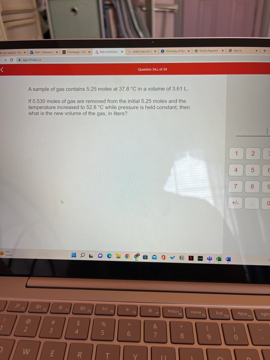 (no subject) - ftar X
с
<
71″F
OPA
!
1
2
app.101edu.co
F1
o Mail- Francesca X
2
W
F2
#m
A sample of gas contains 5.25 moles at 37.8 °C in a volume of 3.61 L.
If 0.530 moles of gas are removed from the initial 5.25 moles and the
temperature increased to 52.8 °C while pressure is held constant, then
what is the new volume of the gas, in liters?
3
E
Homepage - CHI X
4
O
$
3
Aktiv Chemistry X
R
DII F5
%
5
G molar mass of o X
T
A
6
F6
Question 34.c of 34
Y
University of Dela X
*
&
7
PrtScn
FB
8
Online Payment
Home
9
✔
End
F10
Sign In
1
4
7
+/-
PgUp
0
2
50
8
F11
+
6
9
0
PgDn