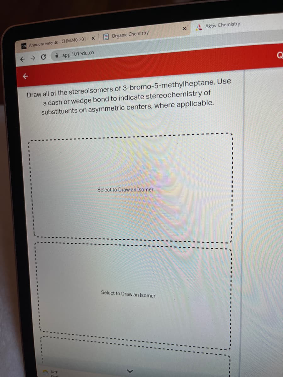 DZL Announcements - CHM240-201
↑
Q
X
82°F
Partl
app.101edu.co
Organic Chemistry
Draw all of the stereoisomers of 3-bromo-5-methylheptane. Use
a dash or wedge bond to indicate stereochemistry of
substituents on asymmetric centers, where applicable.
Select to Draw an Isomer
x
Select to Draw an Isomer
Aktiv Chemistry
Q