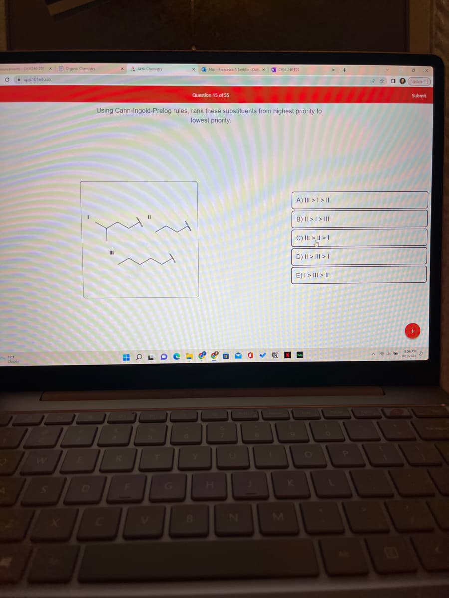 nouncements CHM240-201 x Organic Chemistry
C
app.101edu.co
4
72"F
Aktiv Chemistry
HH OL
Mail- Francesca A Tantillo-Out x NCHM 240 F22
Question 15 of 55
Using Cahn-Ingold-Prelog rules, rank these substituents from highest priority to
lowest priority.
B
N
A) ||| > | > ||
B) || > | > III
C) II|| > || > |
M
D) || > ||| > |
E) I>II>II
N-
x +
P
Update :)
Submit
8:56 PM
9/11/2022