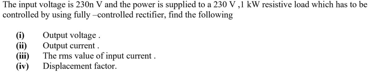 The input voltage is 230n V and the power is supplied to a 230 V,1 kW resistive load which has to be
controlled by using fully-controlled rectifier, find the following
Output voltage.
Output current.
(ii)
(iii)
The rms value of input current.
(iv) Displacement factor.