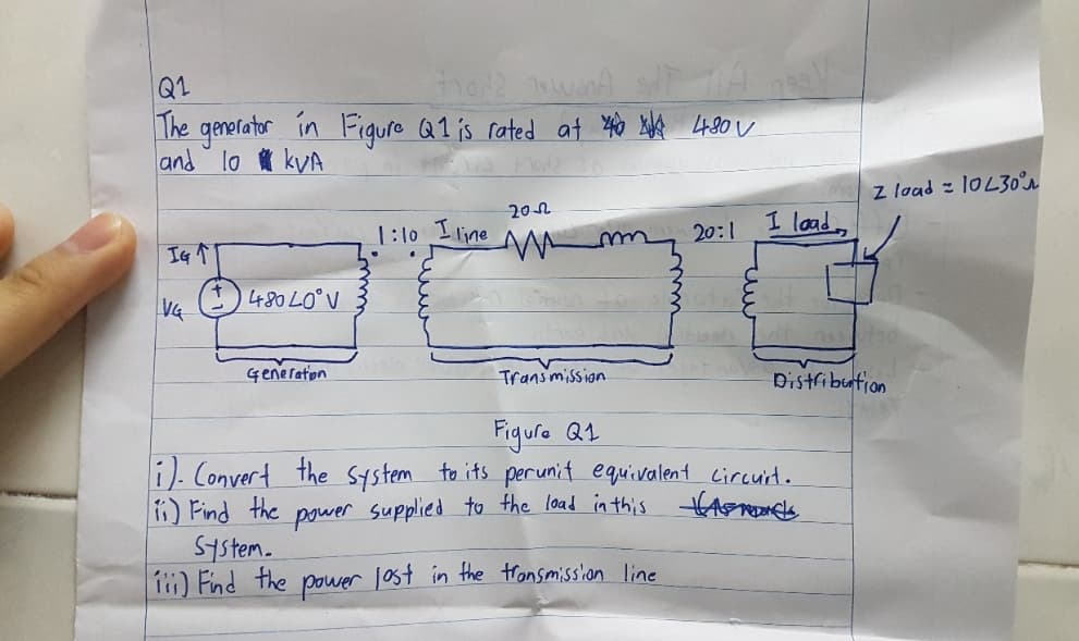 Q1
Frode wand
The generator in Figure Q1 is rated at 44.80 V
and lo kVA
M3 Modz 10
IG T
VG
480 40°V
Generation
1:10 I line
4
2012
W
m
Transmission
20:1
7991/
I load
z load 10L30°
Distribution
Figure Q1
i). Convert the system to its perunit equivalent circuit.
ii) Find the power supplied to the load in this Hasmonds
System.
iii) Find the power lost in the transmission line