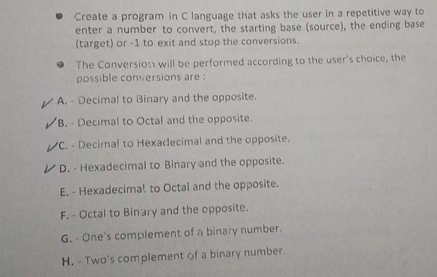 Create a program in C language that asks the user in a repetitive way to
enter a number to convert, the starting base (source), the ending base
(target) or -1 to exit and stop the conversions.
The Conversion will be performed according to the user's choice, the
possible conversions are:
A.- Decimal to Binary and the opposite.
✓B.- Decimal to Octal and the opposite.
VC. Decimal to Hexadecimal and the opposite.
VD. Hexadecimal to Binary and the opposite.
E. - Hexadecima! to Octal and the opposite.
F. - Octal to Binary and the opposite.
G. - One's complement of a binary number.
H. Two's complement of a binary number.