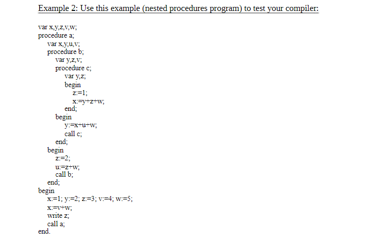 Example 2: Use this example (nested procedures program) to test your compiler:
var x,y,z,v,W;
procedure a;
var x,y,u,v;
procedure b;
var y,z,v:
procedure c;
var y.z;
begin
begin
begin
begin
end;
end.
end;
end;
Z:=1;
x:=y+z+W;
y:=x+u+w;
call c;
Z:=2;
u:=z+W;
call b;
x:=1; y:=2; z:=3; v:=4; w:=5;
X:=V+W;
write z:
call a;