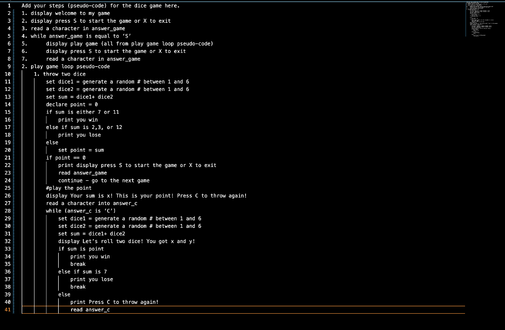 1 Add your steps (pseudo-code) for the dice game here.
2
1. display welcome to my game
3
2. display press S to start the game or X to exit
4 3. read a character in answer_game
5
6
7
8
9
10
11
12
13
14
15
16
17
18
19
20
21
22
23
24
25
26
27
28
29
30
31
32
33
34
35
36
37
38
39
40
41
4. while answer_game is equal to '5'
5.
6.
7.
2. play game loop pseudo-code
game
1. throw two dice
display play game (all from play game loop pseudo-code)
display press 5 to start the game or X to exit
read
read a character in answer_game
set dice1 = generate a random # between 1 and 6
set dice2 = generate a
random # between 1 and 6
set sum= dicel+ dice2
declare point = 0
if sum is either 7 or 11
print you win
else if sum is 2,3, or 12
| print you lose
else
| set point sum
if point == 0
print display press S to start the game or X to exit
read answer_game
continue go to the next game
#play the point
display Your sum is x! This is your point! Press C to throw again!
read a character into answer_c
while (answer_c is 'C')
set dice1 = generate a random # between 1 and 6
set dice2 = generate a random # between 1 and 6
set sum= dicel+ dice2
display Let's roll two dice! You got x and y!
if sum is point
print you win
break
else if sum is 7
print you lose
break
else
print Press C to throw again!
read answer_c
F
Twenye
Legione
BREDE
Theme
MAN
Fax
m
227
2
Wa
a in tem
REECE: