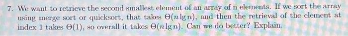 7. We want to retrieve the second smallest element of an array of n elements. If we sort the array
using merge sort or quicksort, that takes (nlgn), and then the retrieval of the element at
index 1 takes (1), so overall it takes (nlgn). Can we do better? Explain.