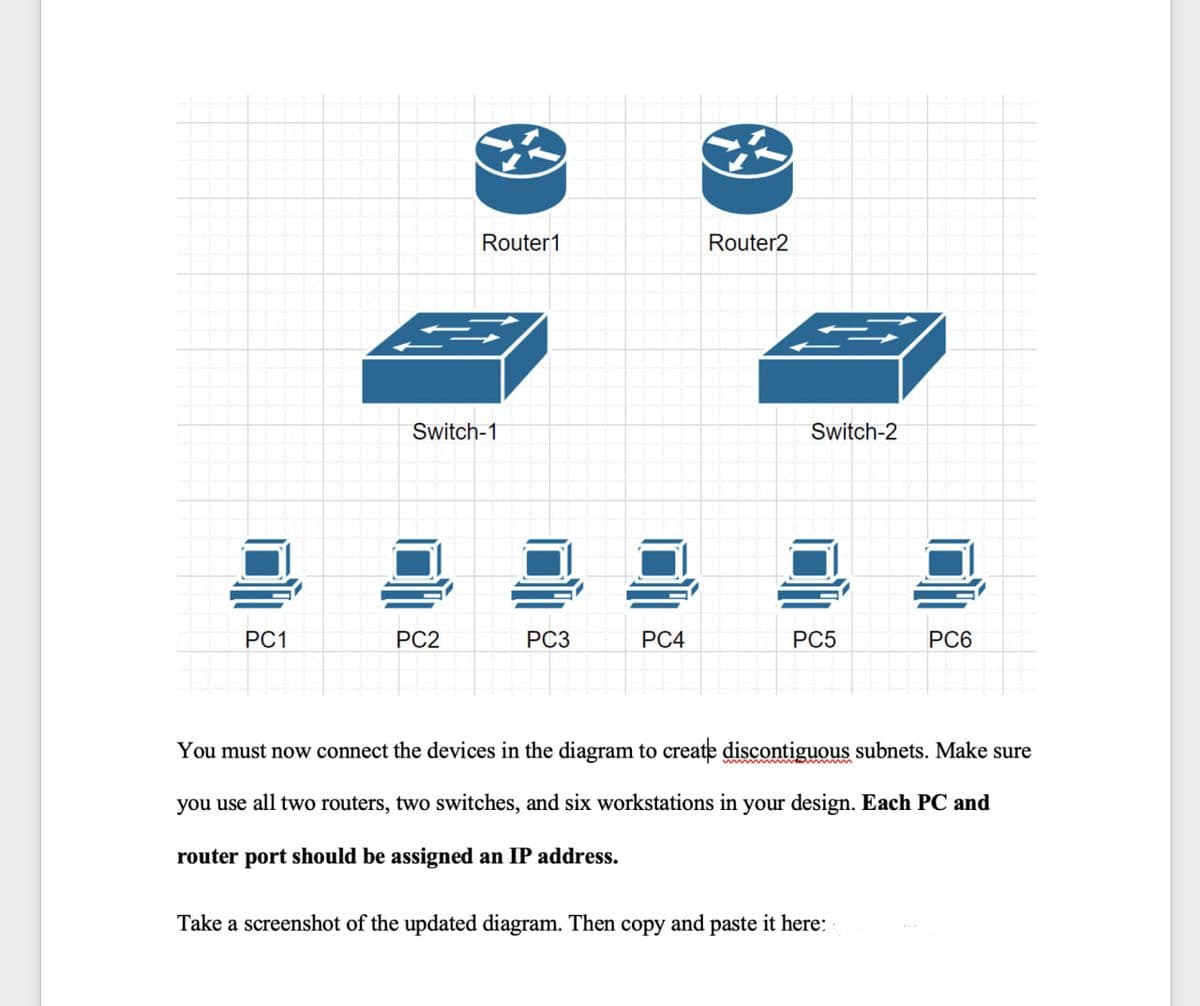 PC1
Router1
Switch-1
PC2
PC3
PC4
Router2
Switch-2
PC5
PC6
You must now connect the devices in the diagram to create discontiguous subnets. Make sure
you use all two routers, two switches, and six workstations in your design. Each PC and
router port should be assigned an IP address.
Take a screenshot of the updated diagram. Then copy and paste it here: