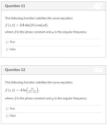 Question 11
The following function satisfies the wave equation:
f(z,t) = 2A sin(32) cos(wt).
where is the phase constant and w is the angular frequency
True
O False
Question 12
The following function satisfies the wave equation:
f(z,t) = Aln(²),
where is the phase constant and w is the angular frequency
True
False