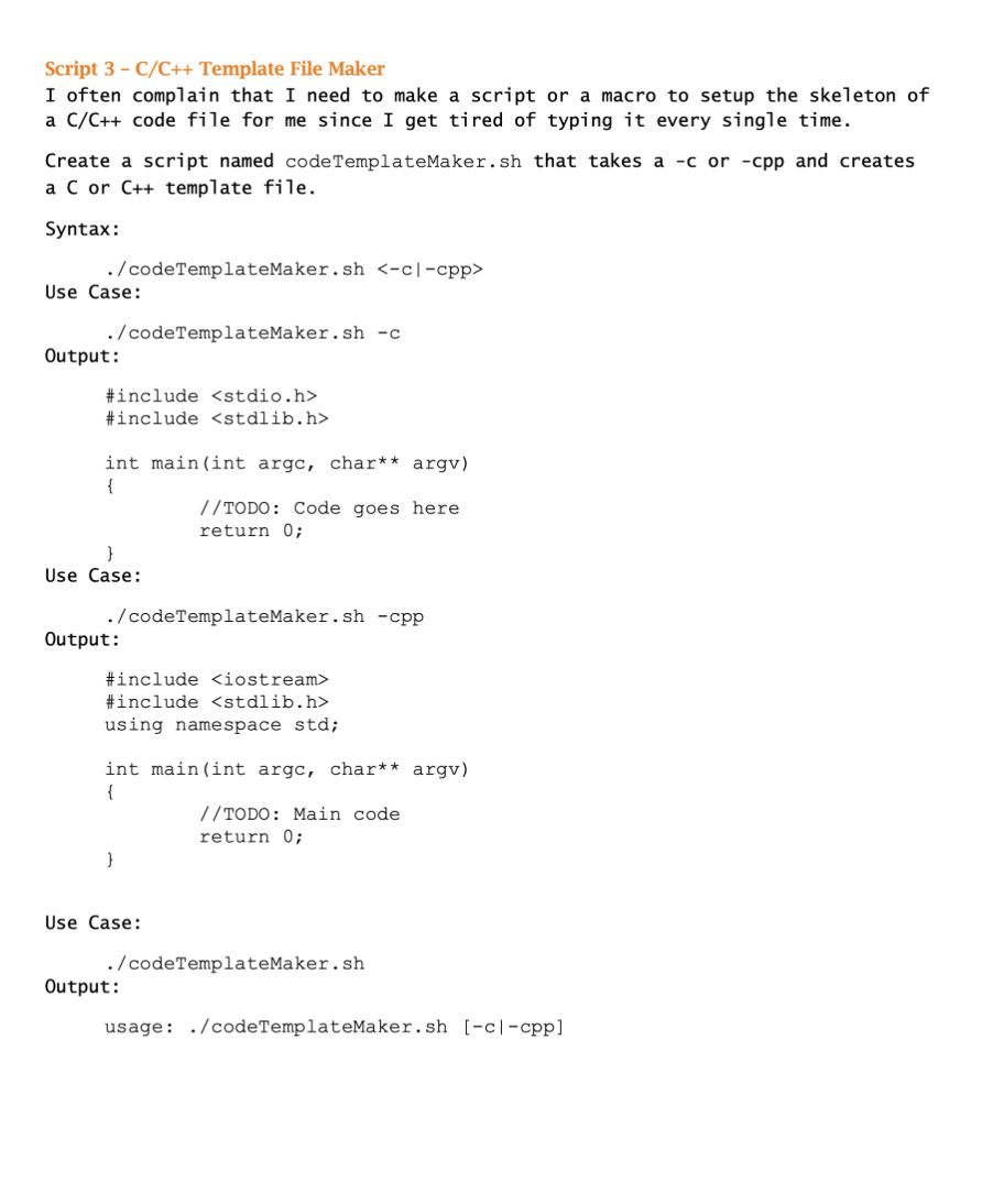 Script 3 - C/C++ Template File Maker
I often complain that I need to make a script or a macro to setup the skeleton of
a C/C++ code file for me since I get tired of typing it every single time.
Create a script named code TemplateMaker.sh that takes a -c or -cpp and creates
a C or C++ template file.
Syntax:
./codeTemplateMaker.sh <-c-cpp>
Use Case:
./codeTemplateMaker.sh -c
Output:
#include <stdio.h>
#include <stdlib.h>
int main(int argc, char** argv)
{
}
Use Case:
./codeTemplateMaker.sh -cpp
Output:
#include <iostream>
#include <stdlib.h>
using namespace std;
//TODO: Code goes here
return 0;
int main(int argc, char** argv)
{
}
Use Case:
Output:
//TODO: Main code.
return 0;
./codeTemplateMaker.sh
usage: ./codeTemplateMaker.sh [-cl-cpp]