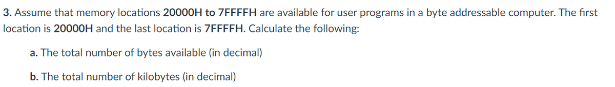 3. Assume that memory locations 20000H to 7FFFFH are available for user programs in a byte addressable computer. The first
location is 20000H and the last location is 7FFFFH. Calculate the following:
a. The total number of bytes available (in decimal)
b. The total number of kilobytes (in decimal)