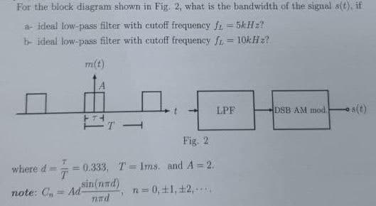 For the block diagram shown in Fig. 2, what is the bandwidth of the signal s(t), if
a- ideal low-pass filter with cutoff frequency fr = 5kHz?
b- ideal low-pass filter with cutoff frequency f= 10kHz?
m(t)
where d=
note: C₁ Ad
FTH
4
Fig. 2
= 0.333, T Ims. and A = 2.
sin(nad)
nad
n = 0, ±1, 12,...
LPF
DSB AM mod. s(t)