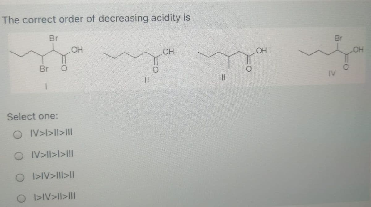 The correct order of decreasing acidity is
Br
Br
OH
OH
OH
HO
Br
IV
Select one:
O IV>l>lI>IIl
O IV>ll>l>III
O I>IV>III>I|
O I>IV>ll>lII
